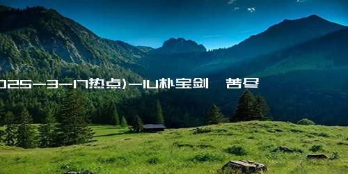 (2025-3-17热点)-IU朴宝剑《苦尽柑来遇见你》曝预告 全阵容揭晓！